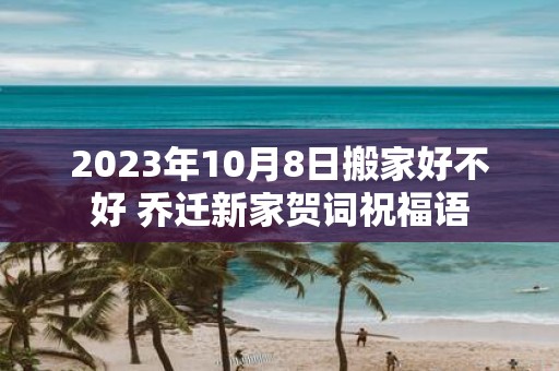 2025年10月8日搬家好不好 乔迁新家贺词祝福语