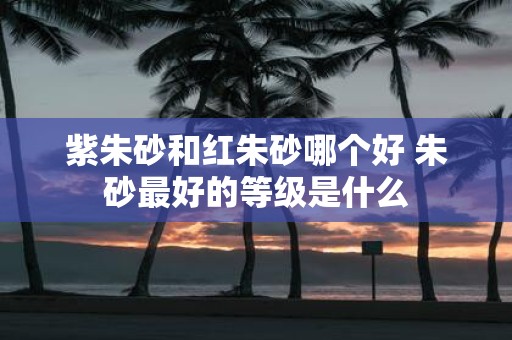 紫朱砂和红朱砂哪个好 朱砂最好的等级是什么
