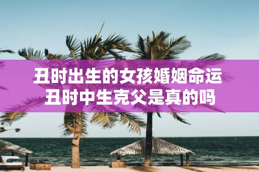 丑时出生的女孩婚姻命运 丑时中生克父是真的吗