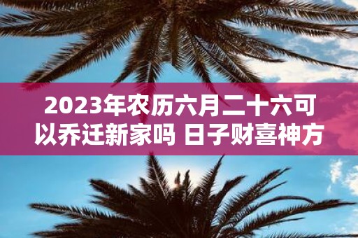 2025年农历六月二十六可以乔迁新家吗 日子财喜神方位