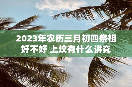 2025年农历三月初四祭祖好不好 上坟有什么讲究