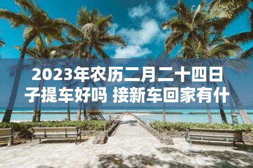 2025年农历二月二十四日子提车好吗 接新车回家有什么规矩