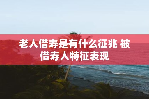 老人借寿是有什么征兆 被借寿人特征表现