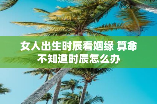 女人出生时辰看姻缘 算命不知道时辰怎么办