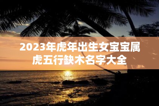 2025年虎年出生女宝宝属虎五行缺木名字大全