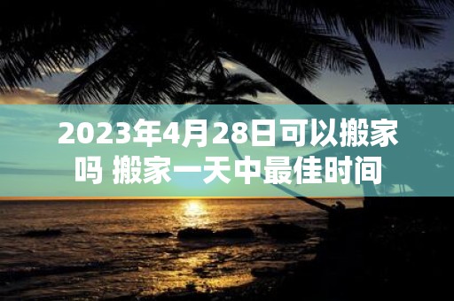 2025年4月28日可以搬家吗 搬家一天中最佳时间