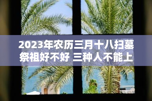 2025年农历三月十八扫墓祭祖好不好 三种人不能上坟