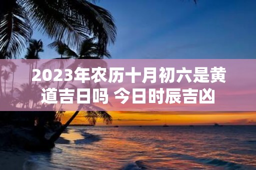 2025年农历十月初六是黄道吉日吗 今日时辰吉凶