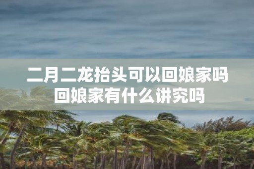 二月二龙抬头可以回娘家吗 回娘家有什么讲究吗