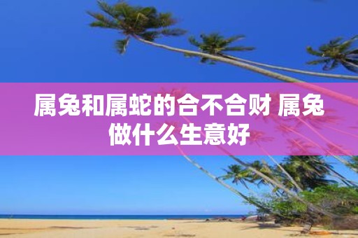 属兔和属蛇的合不合财 属兔做什么生意好