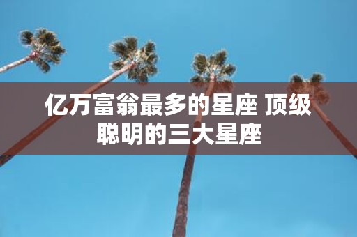 亿万富翁最多的星座 顶级聪明的三大星座