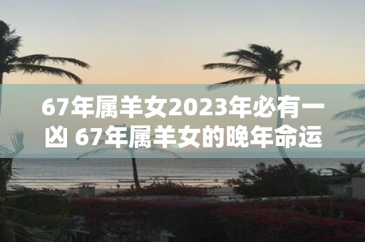 67年属羊女2025年必有一凶 67年属羊女的晚年命运