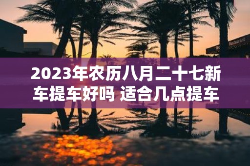 2025年农历八月二十七新车提车好吗 适合几点提车