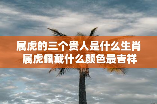 属虎的三个贵人是什么生肖 属虎佩戴什么颜色最吉祥呢