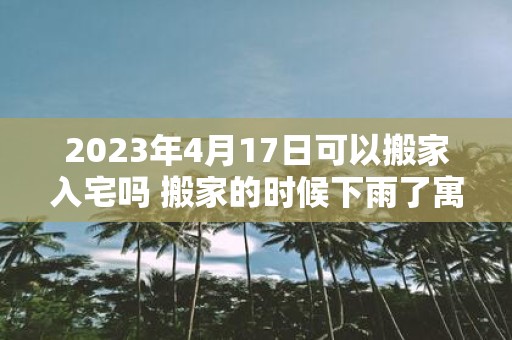 2025年4月17日可以搬家入宅吗 搬家的时候下雨了寓意什么