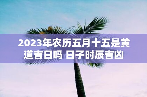 2025年农历五月十五是黄道吉日吗 日子时辰吉凶