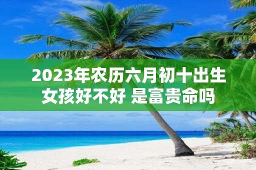 2025年农历六月初十出生女孩好不好 是富贵命吗