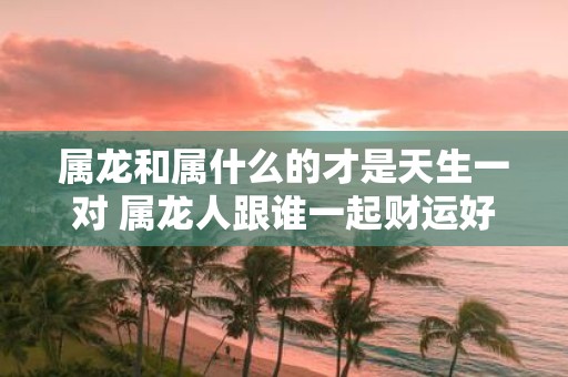 属龙和属什么的才是天生一对 属龙人跟谁一起财运好