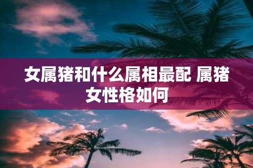 女属猪和什么属相最配 属猪女性格如何