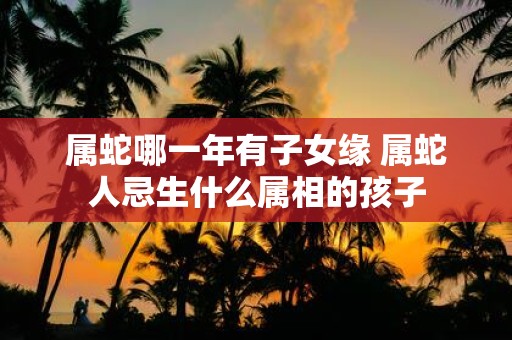 属蛇哪一年有子女缘 属蛇人忌生什么属相的孩子