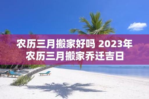 农历三月搬家好吗 2025年农历三月搬家乔迁吉日