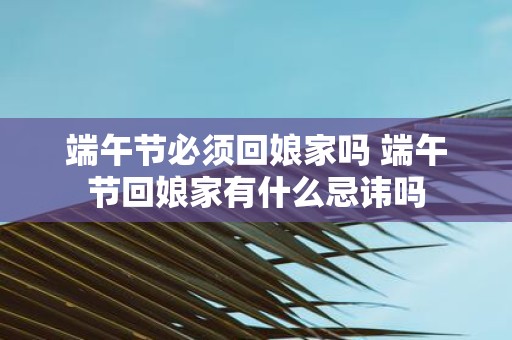 端午节必须回娘家吗 端午节回娘家有什么忌讳吗