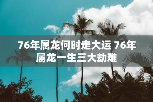 76年属龙何时走大运 76年属龙一生三大劫难