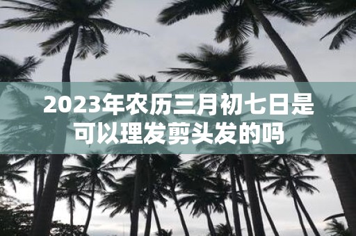 2025年农历三月初七日是可以理发剪头发的吗