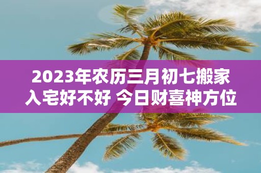 2025年农历三月初七搬家入宅好不好 今日财喜神方位