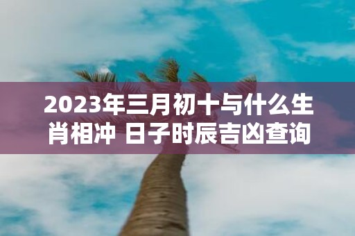 2025年三月初十与什么生肖相冲 日子时辰吉凶查询