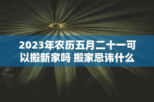 2025年农历五月二十一可以搬新家吗 搬家忌讳什么日子