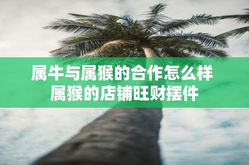 属牛与属猴的合作怎么样 属猴的店铺旺财摆件