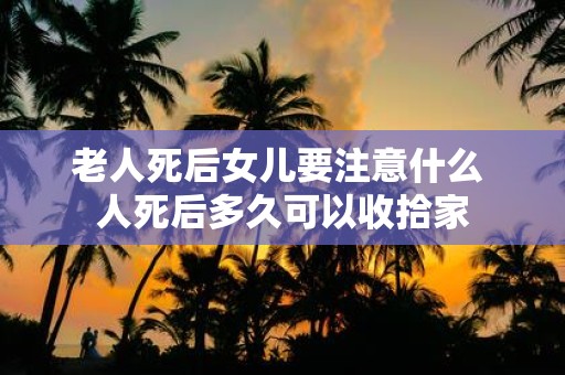 老人死后女儿要注意什么 人死后多久可以收拾家