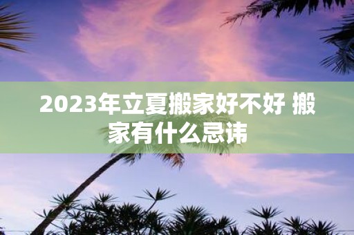 2025年立夏搬家好不好 搬家有什么忌讳