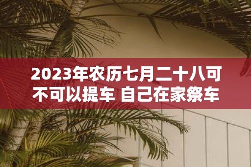 2025年农历七月二十八可不可以提车 自己在家祭车需要什么