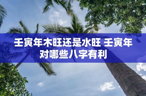 壬寅年木旺还是水旺 壬寅年对哪些八字有利