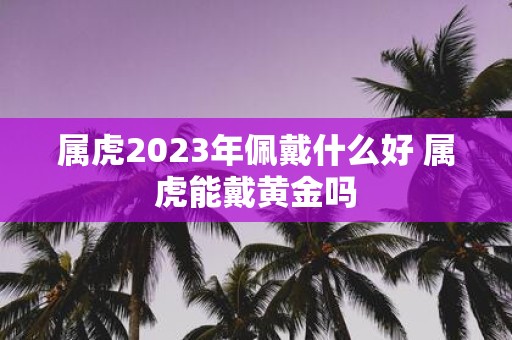属虎2025年佩戴什么好 属虎能戴黄金吗