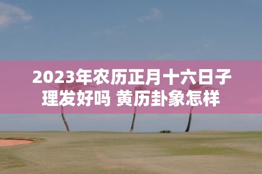 2025年农历正月十六日子理发好吗 黄历卦象怎样