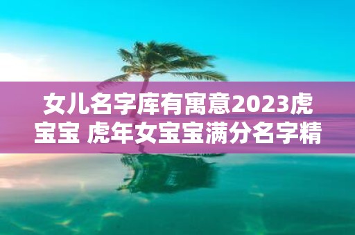 女儿名字库有寓意2025虎宝宝 虎年女宝宝满分名字精选