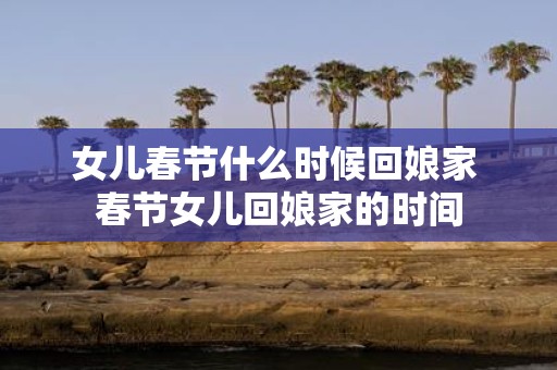 女儿春节什么时候回娘家 春节女儿回娘家的时间