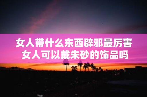 女人带什么东西辟邪最厉害 女人可以戴朱砂的饰品吗 女人带什么东西辟邪最厉害 女人可以戴朱砂的饰品吗