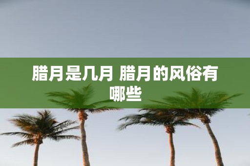 腊月是几月 腊月的风俗有哪些