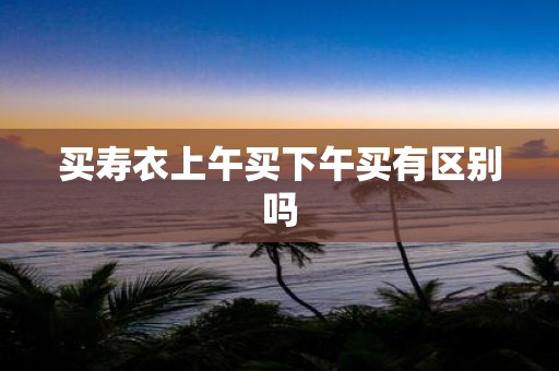 买寿衣上午买下午买有区别吗