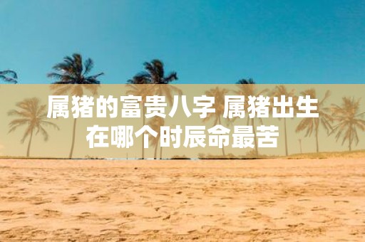 属猪的富贵八字 属猪出生在哪个时辰命最苦