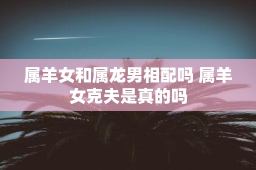 属羊女和属龙男相配吗 属羊女克夫是真的吗