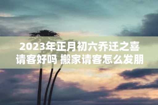 2025年正月初六乔迁之喜请客好吗 搬家请客怎么发朋友圈