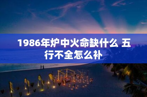 1986年炉中火命缺什么 五行不全怎么补