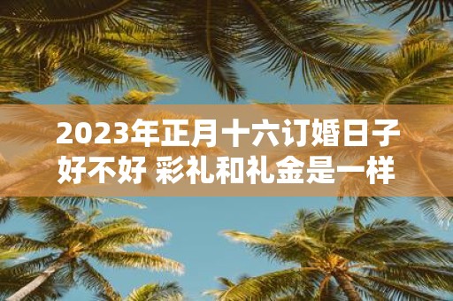 2025年正月十六订婚日子好不好 彩礼和礼金是一样的吗