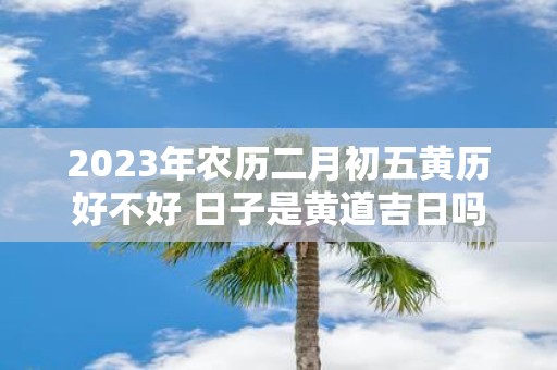 2025年农历二月初五黄历好不好 日子是黄道吉日吗