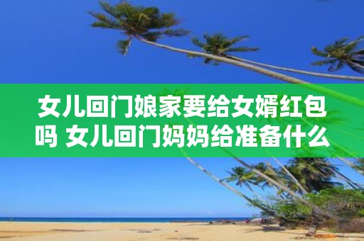 女儿回门娘家要给女婿红包吗 女儿回门妈妈给准备什么礼物